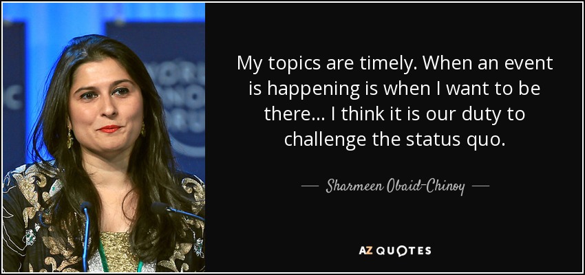 My topics are timely. When an event is happening is when I want to be there... I think it is our duty to challenge the status quo. - Sharmeen Obaid-Chinoy