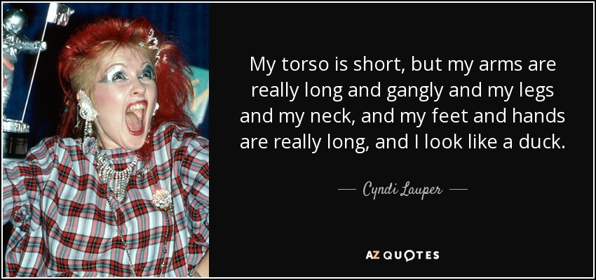 My torso is short, but my arms are really long and gangly and my legs and my neck, and my feet and hands are really long, and I look like a duck. - Cyndi Lauper