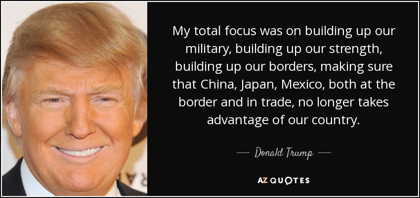My total focus was on building up our military, building up our strength, building up our borders, making sure that China, Japan, Mexico, both at the border and in trade, no longer takes advantage of our country. - Donald Trump
