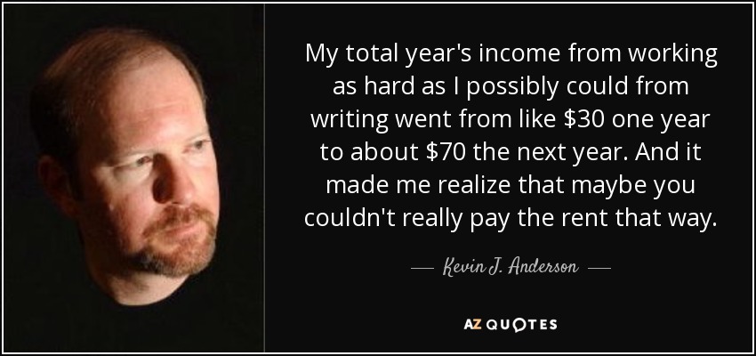 My total year's income from working as hard as I possibly could from writing went from like $30 one year to about $70 the next year. And it made me realize that maybe you couldn't really pay the rent that way. - Kevin J. Anderson