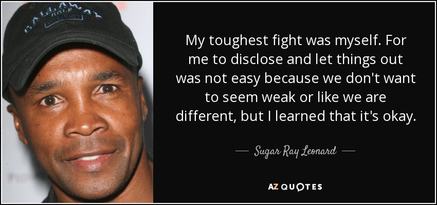 My toughest fight was myself. For me to disclose and let things out was not easy because we don't want to seem weak or like we are different, but I learned that it's okay. - Sugar Ray Leonard
