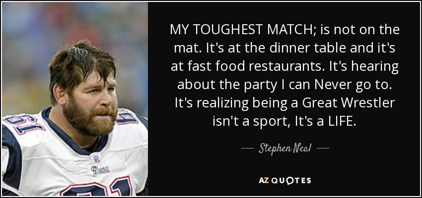 MY TOUGHEST MATCH; is not on the mat. It's at the dinner table and it's at fast food restaurants. It's hearing about the party I can Never go to. It's realizing being a Great Wrestler isn't a sport, It's a LIFE. - Stephen Neal