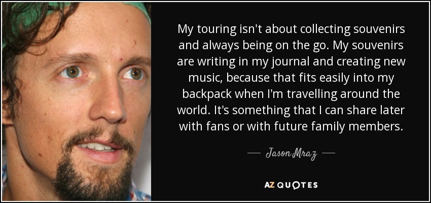 My touring isn't about collecting souvenirs and always being on the go. My souvenirs are writing in my journal and creating new music, because that fits easily into my backpack when I'm travelling around the world. It's something that I can share later with fans or with future family members. - Jason Mraz
