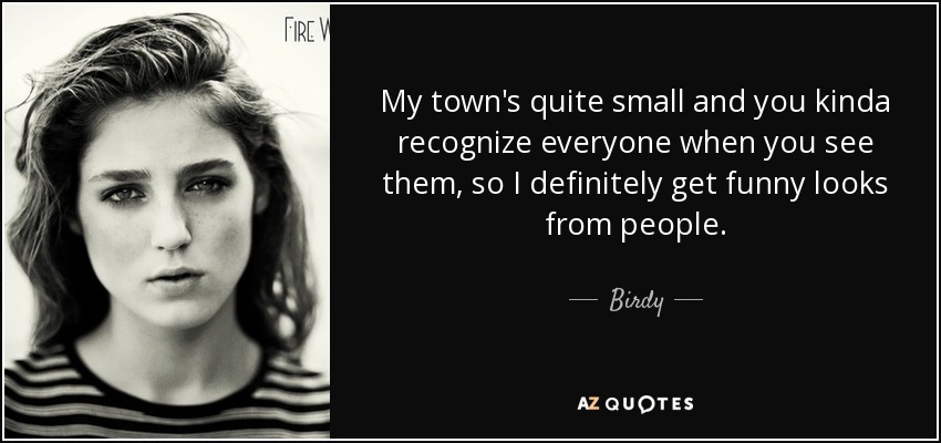 My town's quite small and you kinda recognize everyone when you see them, so I definitely get funny looks from people. - Birdy