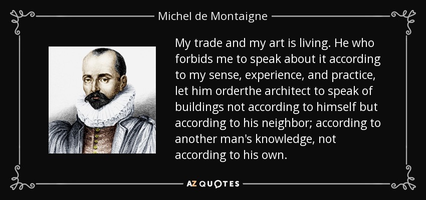 My trade and my art is living. He who forbids me to speak about it according to my sense, experience, and practice, let him orderthe architect to speak of buildings not according to himself but according to his neighbor; according to another man's knowledge, not according to his own. - Michel de Montaigne