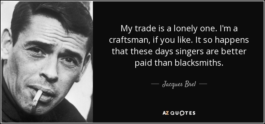 My trade is a lonely one. I'm a craftsman, if you like. It so happens that these days singers are better paid than blacksmiths. - Jacques Brel