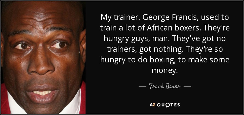 My trainer, George Francis, used to train a lot of African boxers. They're hungry guys, man. They've got no trainers, got nothing. They're so hungry to do boxing, to make some money. - Frank Bruno