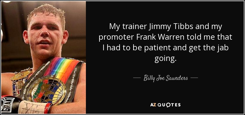 My trainer Jimmy Tibbs and my promoter Frank Warren told me that I had to be patient and get the jab going. - Billy Joe Saunders