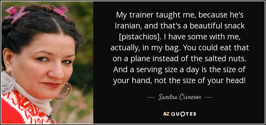 My trainer taught me, because he's Iranian, and that's a beautiful snack [pistachios]. I have some with me, actually, in my bag. You could eat that on a plane instead of the salted nuts. And a serving size a day is the size of your hand, not the size of your head! - Sandra Cisneros