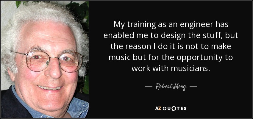 My training as an engineer has enabled me to design the stuff, but the reason I do it is not to make music but for the opportunity to work with musicians. - Robert Moog