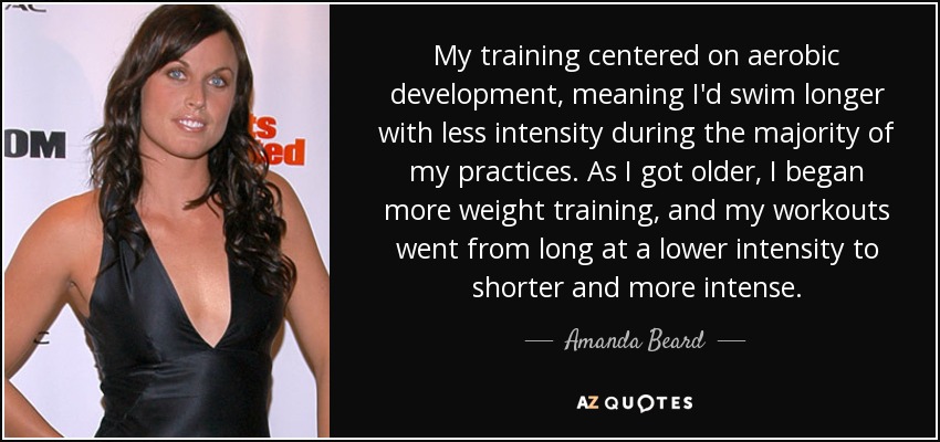 My training centered on aerobic development, meaning I'd swim longer with less intensity during the majority of my practices. As I got older, I began more weight training, and my workouts went from long at a lower intensity to shorter and more intense. - Amanda Beard