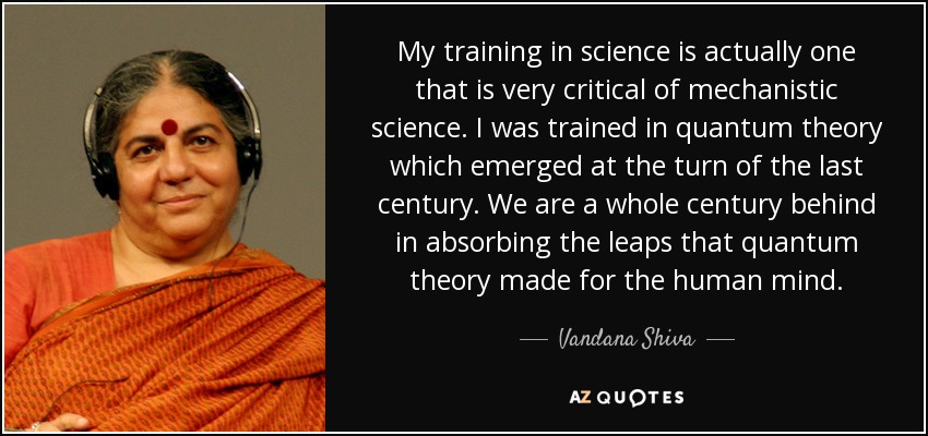 My training in science is actually one that is very critical of mechanistic science. I was trained in quantum theory which emerged at the turn of the last century. We are a whole century behind in absorbing the leaps that quantum theory made for the human mind. - Vandana Shiva