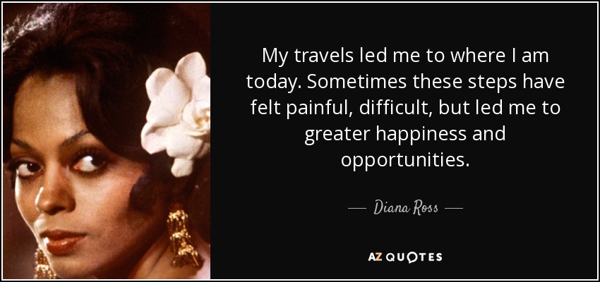 My travels led me to where I am today. Sometimes these steps have felt painful, difficult, but led me to greater happiness and opportunities. - Diana Ross