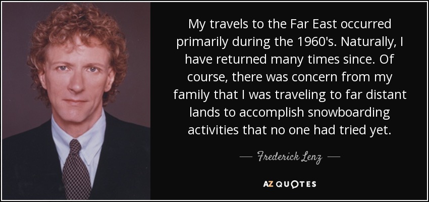 My travels to the Far East occurred primarily during the 1960's. Naturally, I have returned many times since. Of course, there was concern from my family that I was traveling to far distant lands to accomplish snowboarding activities that no one had tried yet. - Frederick Lenz