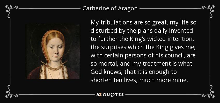 My tribulations are so great, my life so disturbed by the plans daily invented to further the King's wicked intention, the surprises which the King gives me, with certain persons of his council, are so mortal, and my treatment is what God knows, that it is enough to shorten ten lives, much more mine. - Catherine of Aragon