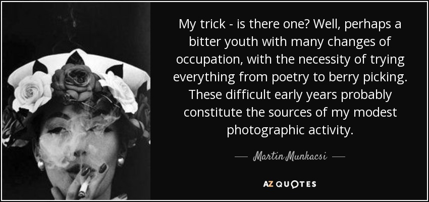 My trick - is there one? Well, perhaps a bitter youth with many changes of occupation, with the necessity of trying everything from poetry to berry picking. These difficult early years probably constitute the sources of my modest photographic activity. - Martin Munkacsi
