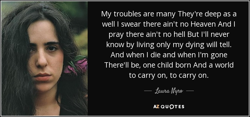 My troubles are many They're deep as a well I swear there ain't no Heaven And I pray there ain't no hell But I'll never know by living only my dying will tell. And when I die and when I'm gone There'll be, one child born And a world to carry on, to carry on. - Laura Nyro