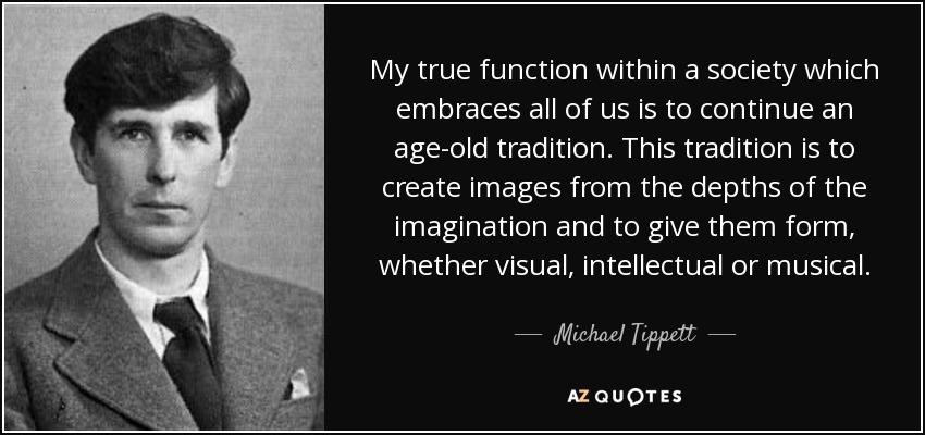 My true function within a society which embraces all of us is to continue an age-old tradition. This tradition is to create images from the depths of the imagination and to give them form, whether visual, intellectual or musical. - Michael Tippett