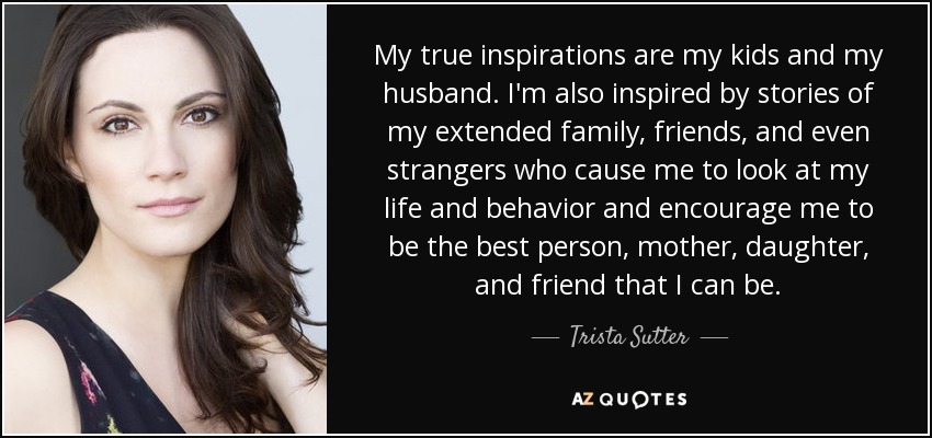 My true inspirations are my kids and my husband. I'm also inspired by stories of my extended family, friends, and even strangers who cause me to look at my life and behavior and encourage me to be the best person, mother, daughter, and friend that I can be. - Trista Sutter