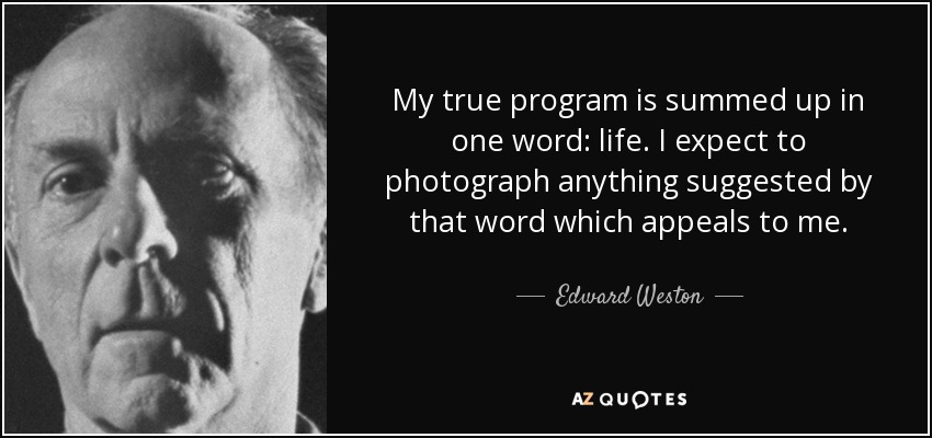 My true program is summed up in one word: life. I expect to photograph anything suggested by that word which appeals to me. - Edward Weston