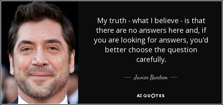 My truth - what I believe - is that there are no answers here and, if you are looking for answers, you'd better choose the question carefully. - Javier Bardem