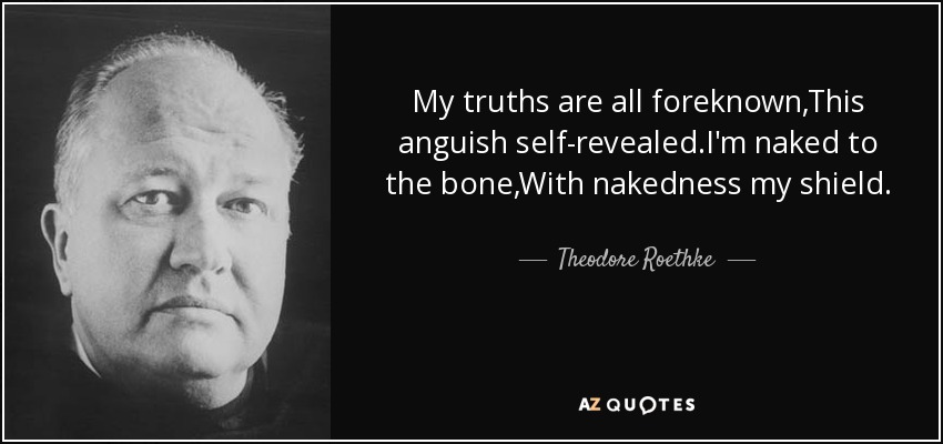 My truths are all foreknown,This anguish self-revealed.I'm naked to the bone,With nakedness my shield. - Theodore Roethke