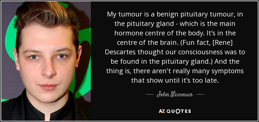 My tumour is a benign pituitary tumour, in the pituitary gland - which is the main hormone centre of the body. It's in the centre of the brain. (Fun fact, [Rene] Descartes thought our consciousness was to be found in the pituitary gland.) And the thing is, there aren't really many symptoms that show until it's too late. - John Newman