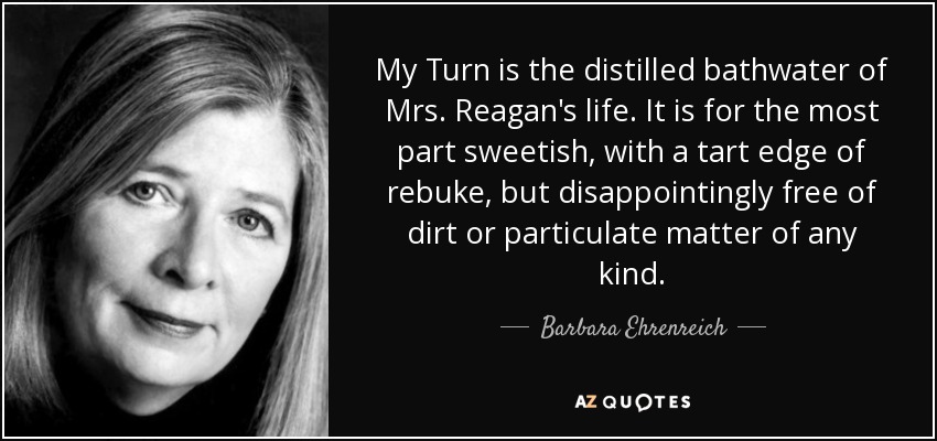 My Turn is the distilled bathwater of Mrs. Reagan's life. It is for the most part sweetish, with a tart edge of rebuke, but disappointingly free of dirt or particulate matter of any kind. - Barbara Ehrenreich
