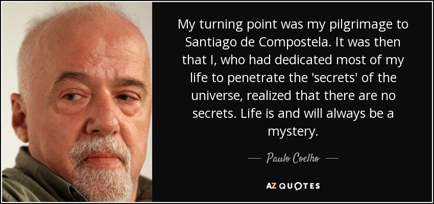 My turning point was my pilgrimage to Santiago de Compostela. It was then that I, who had dedicated most of my life to penetrate the 'secrets' of the universe, realized that there are no secrets. Life is and will always be a mystery. - Paulo Coelho