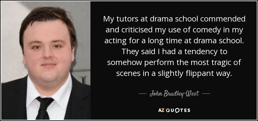 My tutors at drama school commended and criticised my use of comedy in my acting for a long time at drama school. They said I had a tendency to somehow perform the most tragic of scenes in a slightly flippant way. - John Bradley-West