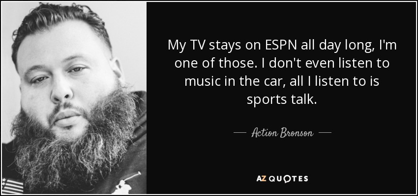 My TV stays on ESPN all day long, I'm one of those. I don't even listen to music in the car, all I listen to is sports talk. - Action Bronson