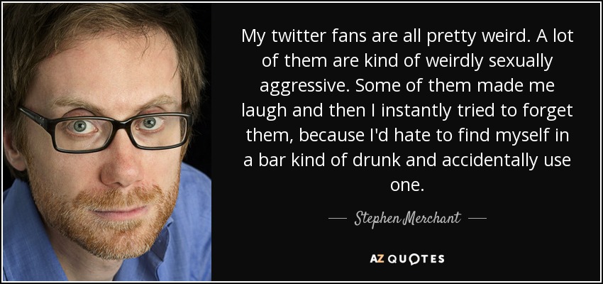 My twitter fans are all pretty weird. A lot of them are kind of weirdly sexually aggressive. Some of them made me laugh and then I instantly tried to forget them, because I'd hate to find myself in a bar kind of drunk and accidentally use one. - Stephen Merchant