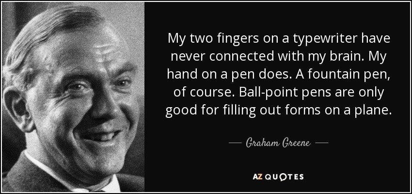 My two fingers on a typewriter have never connected with my brain. My hand on a pen does. A fountain pen, of course. Ball-point pens are only good for filling out forms on a plane. - Graham Greene