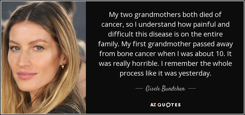 My two grandmothers both died of cancer, so I understand how painful and difficult this disease is on the entire family. My first grandmother passed away from bone cancer when I was about 10. It was really horrible. I remember the whole process like it was yesterday. - Gisele Bundchen