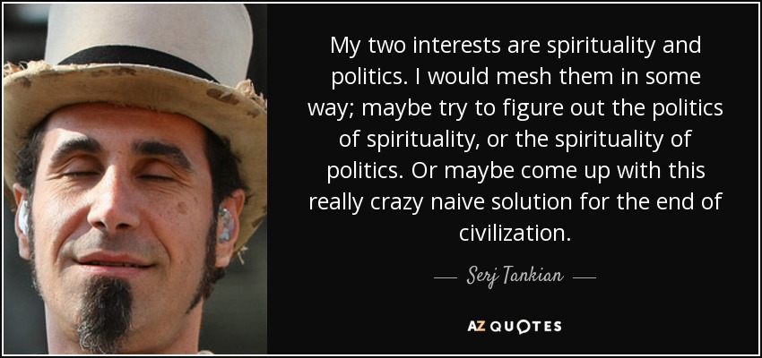 My two interests are spirituality and politics. I would mesh them in some way; maybe try to figure out the politics of spirituality, or the spirituality of politics. Or maybe come up with this really crazy naive solution for the end of civilization. - Serj Tankian