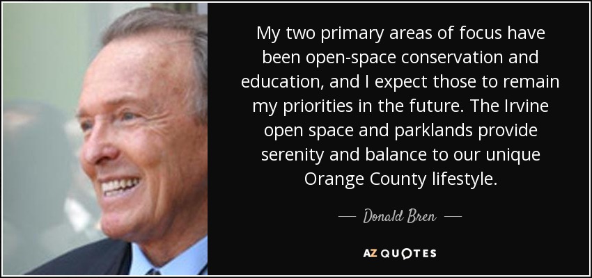 My two primary areas of focus have been open-space conservation and education, and I expect those to remain my priorities in the future. The Irvine open space and parklands provide serenity and balance to our unique Orange County lifestyle. - Donald Bren
