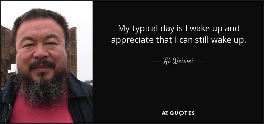 My typical day is I wake up and appreciate that I can still wake up. - Ai Weiwei