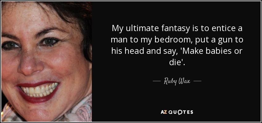 My ultimate fantasy is to entice a man to my bedroom, put a gun to his head and say, 'Make babies or die'. - Ruby Wax