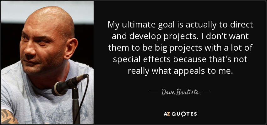 My ultimate goal is actually to direct and develop projects. I don't want them to be big projects with a lot of special effects because that's not really what appeals to me. - Dave Bautista