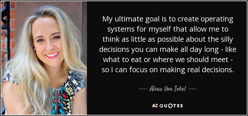 My ultimate goal is to create operating systems for myself that allow me to think as little as possible about the silly decisions you can make all day long - like what to eat or where we should meet - so I can focus on making real decisions. - Alexa Von Tobel