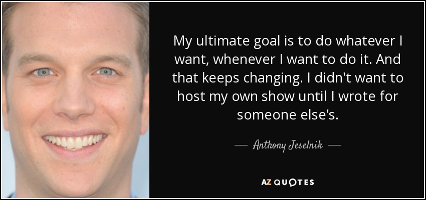 My ultimate goal is to do whatever I want, whenever I want to do it. And that keeps changing. I didn't want to host my own show until I wrote for someone else's. - Anthony Jeselnik