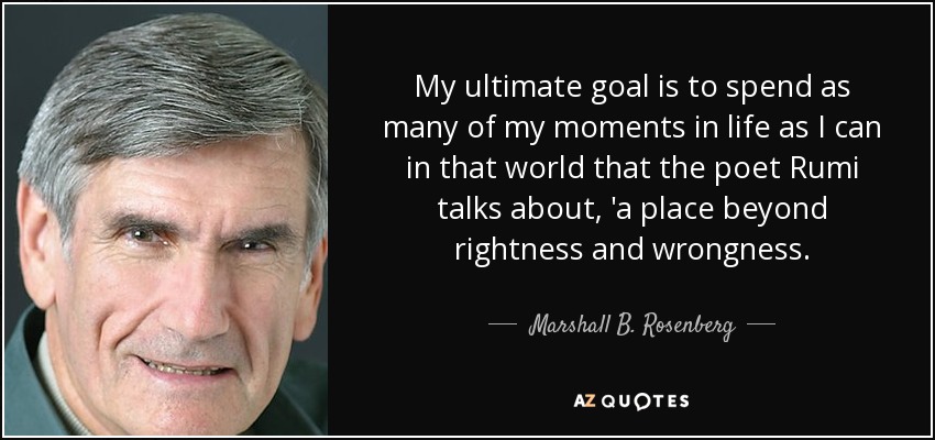 My ultimate goal is to spend as many of my moments in life as I can in that world that the poet Rumi talks about, 'a place beyond rightness and wrongness. - Marshall B. Rosenberg