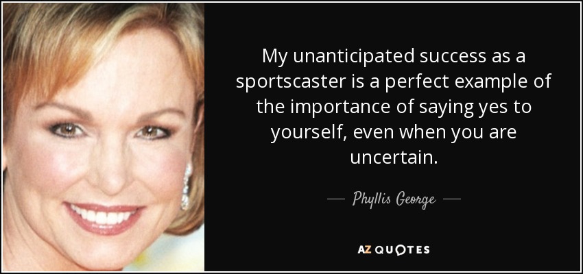 My unanticipated success as a sportscaster is a perfect example of the importance of saying yes to yourself, even when you are uncertain. - Phyllis George