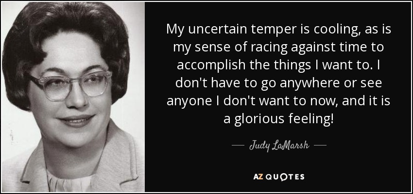 My uncertain temper is cooling, as is my sense of racing against time to accomplish the things I want to. I don't have to go anywhere or see anyone I don't want to now, and it is a glorious feeling! - Judy LaMarsh