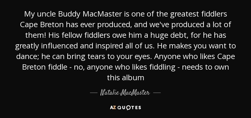My uncle Buddy MacMaster is one of the greatest fiddlers Cape Breton has ever produced, and we've produced a lot of them! His fellow fiddlers owe him a huge debt, for he has greatly influenced and inspired all of us. He makes you want to dance; he can bring tears to your eyes. Anyone who likes Cape Breton fiddle - no, anyone who likes fiddling - needs to own this album - Natalie MacMaster
