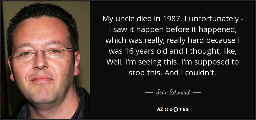 My uncle died in 1987. I unfortunately - I saw it happen before it happened, which was really, really hard because I was 16 years old and I thought, like, Well, I'm seeing this. I'm supposed to stop this. And I couldn't. - John Edward