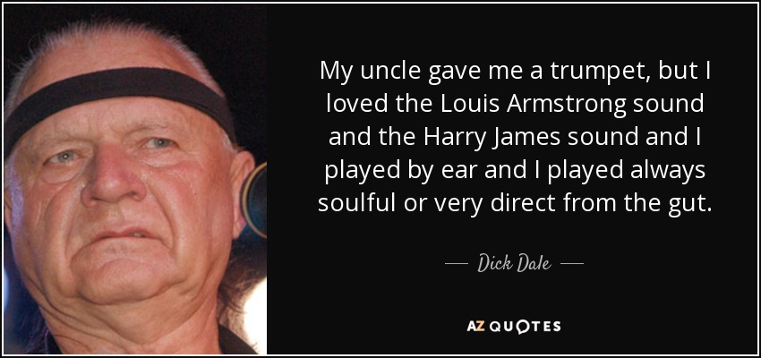 My uncle gave me a trumpet, but I loved the Louis Armstrong sound and the Harry James sound and I played by ear and I played always soulful or very direct from the gut. - Dick Dale