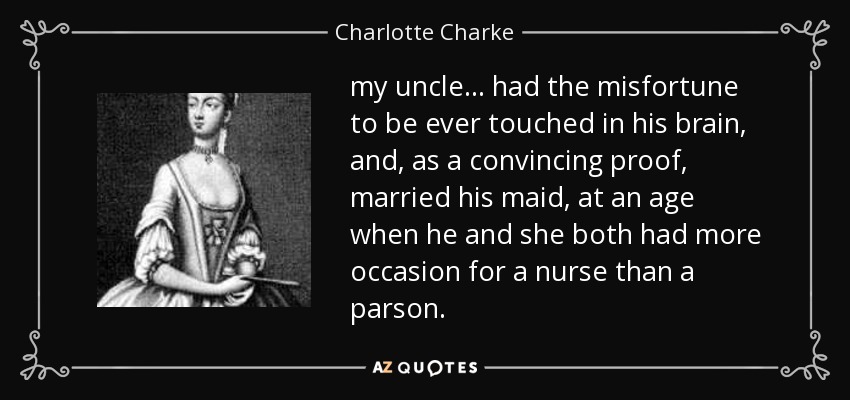 my uncle ... had the misfortune to be ever touched in his brain, and, as a convincing proof, married his maid, at an age when he and she both had more occasion for a nurse than a parson. - Charlotte Charke