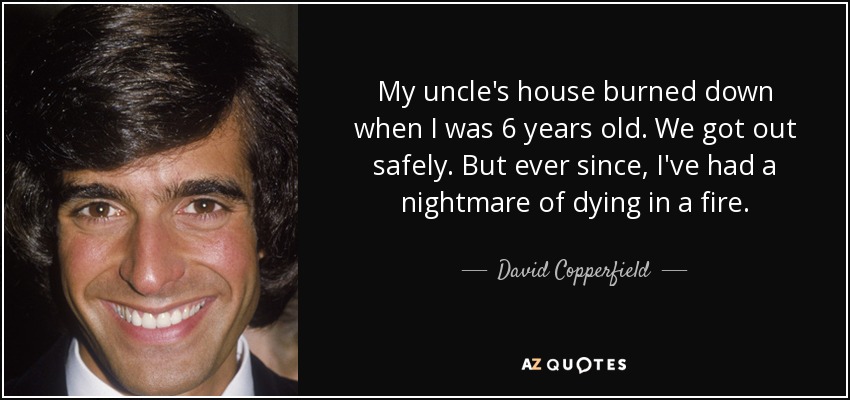My uncle's house burned down when I was 6 years old. We got out safely. But ever since, I've had a nightmare of dying in a fire. - David Copperfield