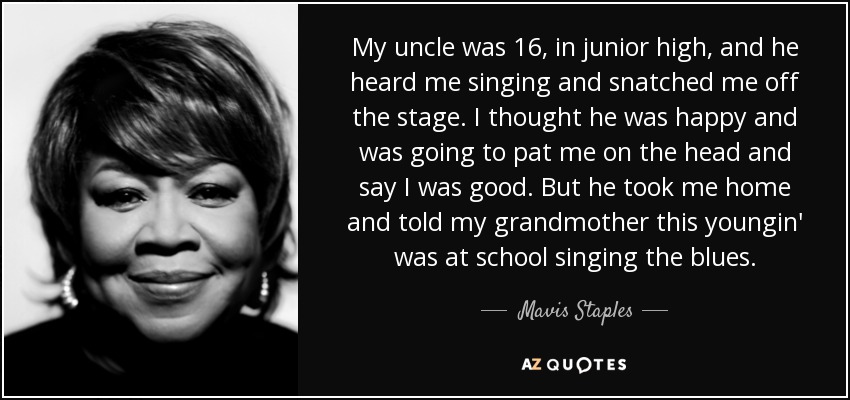 My uncle was 16, in junior high, and he heard me singing and snatched me off the stage. I thought he was happy and was going to pat me on the head and say I was good. But he took me home and told my grandmother this youngin' was at school singing the blues. - Mavis Staples